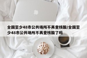 全国至少48市公共场所不再查核酸/全国至少48市公共场所不再查核酸了吗