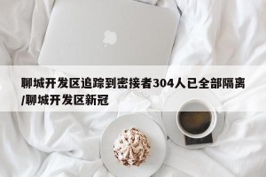 聊城开发区追踪到密接者304人已全部隔离/聊城开发区新冠