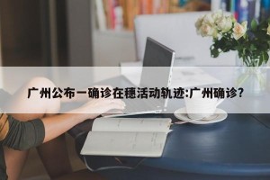 广州公布一确诊在穗活动轨迹:广州确诊?