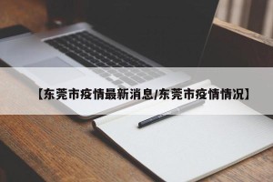 【东莞市疫情最新消息/东莞市疫情情况】