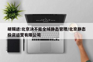 胡锡进:北京决不能全域静态管理/北京静态投资运营有限公司