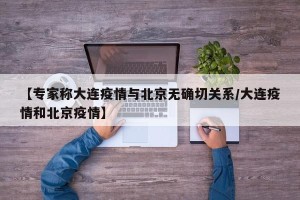 【专家称大连疫情与北京无确切关系/大连疫情和北京疫情】