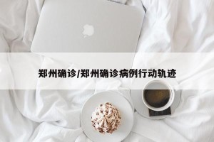 郑州确诊/郑州确诊病例行动轨迹