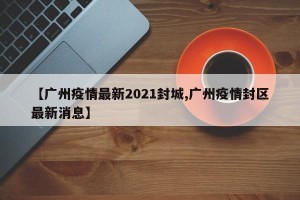 【广州疫情最新2021封城,广州疫情封区最新消息】