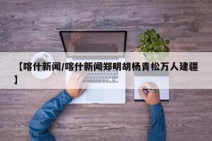 【喀什新闻/喀什新闻郑明胡杨青松万人建疆】