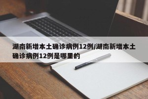 湖南新增本土确诊病例12例/湖南新增本土确诊病例12例是哪里的