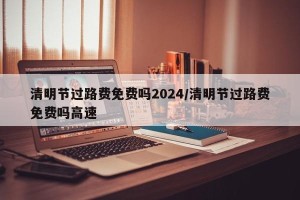 清明节过路费免费吗2024/清明节过路费免费吗高速