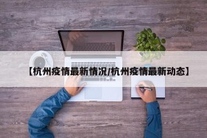 【杭州疫情最新情况/杭州疫情最新动态】