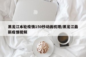 黑龙江本轮疫情150秒动画梳理/黑龙江最新疫情视频