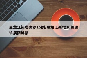 黑龙江新增确诊15例/黑龙江新增16例确诊病例详情