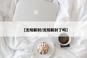 【沈阳解封/沈阳解封了吗】