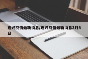 嘉兴疫情最新消息/嘉兴疫情最新消息2月6日