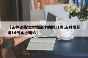【吉林省新增本地确诊病例11例,吉林省新增14例本土确诊】