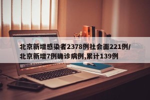 北京新增感染者2378例社会面221例/北京新增7例确诊病例,累计139例