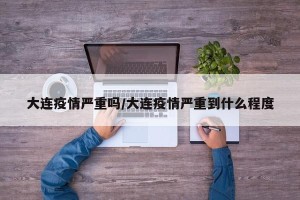 大连疫情严重吗/大连疫情严重到什么程度