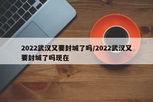 2022武汉又要封城了吗/2022武汉又要封城了吗现在