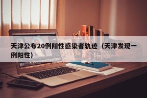 天津公布20例阳性感染者轨迹（天津发现一例阳性）