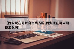 【西安现在可以自由出入吗,西安现在可以随便出入吗】