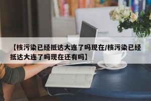 【核污染已经抵达大连了吗现在/核污染已经抵达大连了吗现在还有吗】
