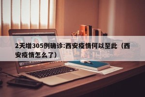 2天增305例确诊:西安疫情何以至此（西安疫情怎么了）