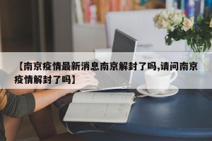 【南京疫情最新消息南京解封了吗,请问南京疫情解封了吗】