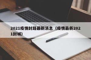 2021疫情封路最新消息（疫情最新2021封城）