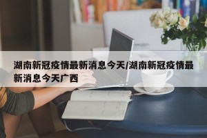 湖南新冠疫情最新消息今天/湖南新冠疫情最新消息今天广西