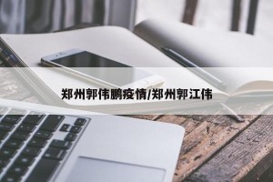 郑州郭伟鹏疫情/郑州郭江伟