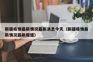 新疆疫情最新情况最新消息今天（新疆疫情最新情况最新报道）