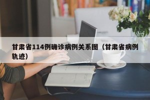 甘肃省114例确诊病例关系图（甘肃省病例轨迹）