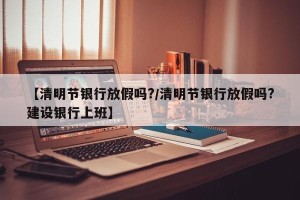 【清明节银行放假吗?/清明节银行放假吗?建设银行上班】