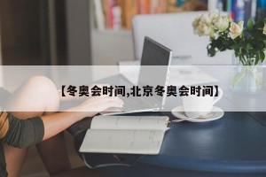 【冬奥会时间,北京冬奥会时间】