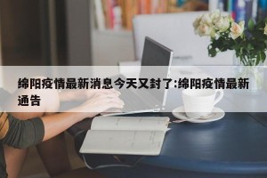 绵阳疫情最新消息今天又封了:绵阳疫情最新通告