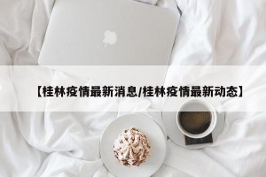 【桂林疫情最新消息/桂林疫情最新动态】
