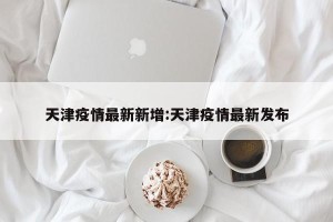 天津疫情最新新增:天津疫情最新发布