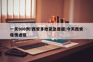 一天900例!西安多地紧急提醒:今天西安疫情通报
