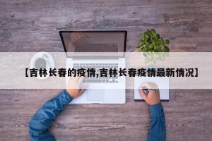 【吉林长春的疫情,吉林长春疫情最新情况】
