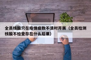 全员核酸只在疫情底数不清时开展（全员检测核酸不检查存在什么后果）