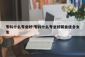 专科什么专业好:专科什么专业好就业适合女生