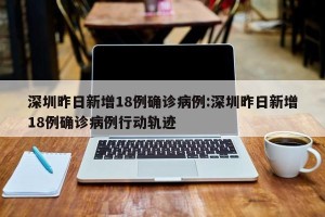 深圳昨日新增18例确诊病例:深圳昨日新增18例确诊病例行动轨迹