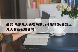 西安:未来几天新增病例仍可能较多/西安近几天有新冠患者吗