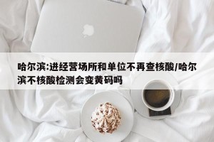 哈尔滨:进经营场所和单位不再查核酸/哈尔滨不核酸检测会变黄码吗