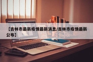 【吉林市最新疫情最新消息/吉林市疫情最新公布】