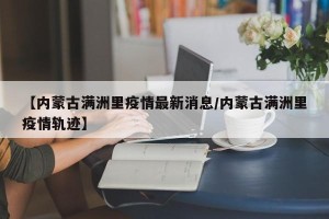 【内蒙古满洲里疫情最新消息/内蒙古满洲里疫情轨迹】