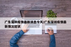 广东深圳疫情最新消息今天/广东深圳疫情最新情况冠状