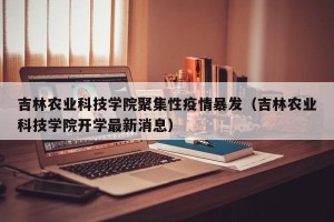 吉林农业科技学院聚集性疫情暴发（吉林农业科技学院开学最新消息）