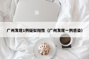 广州发现1例疑似阳性（广州发现一例感染）